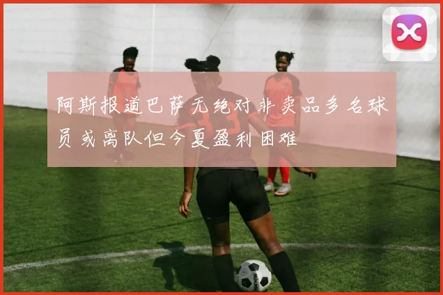 阿斯报道巴萨无绝对非卖品多名球员或离队但今夏盈利困难