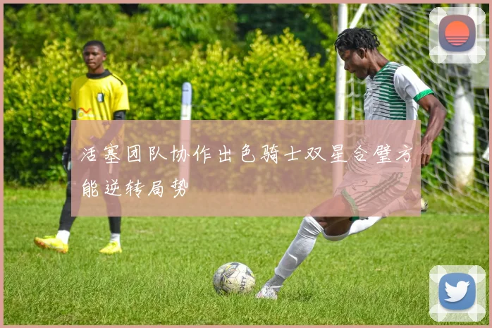 活塞团队协作出色骑士双星合璧方能逆转局势