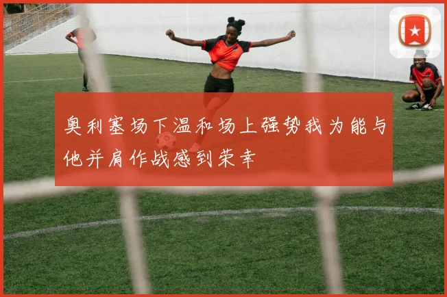 奥利塞场下温和场上强势我为能与他并肩作战感到荣幸