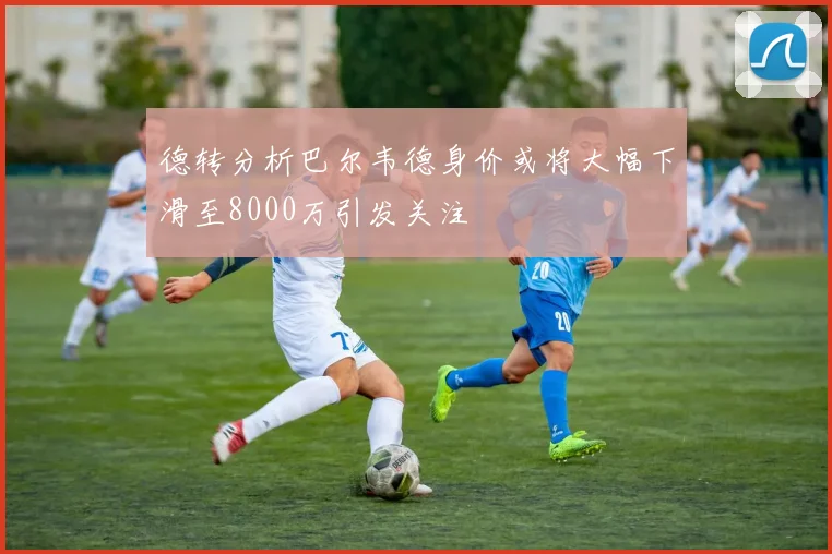 德转分析巴尔韦德身价或将大幅下滑至8000万引发关注