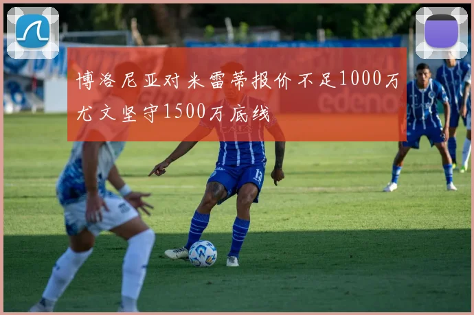 博洛尼亚对米雷蒂报价不足1000万尤文坚守1500万底线