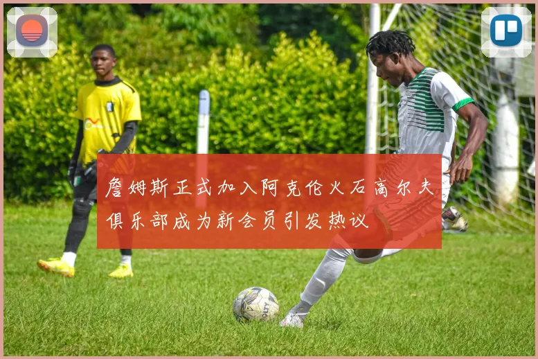 詹姆斯正式加入阿克伦火石高尔夫俱乐部成为新会员引发热议
