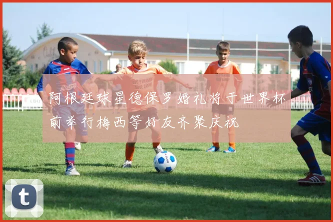 阿根廷球星德保罗婚礼将于世界杯前举行梅西等好友齐聚庆祝