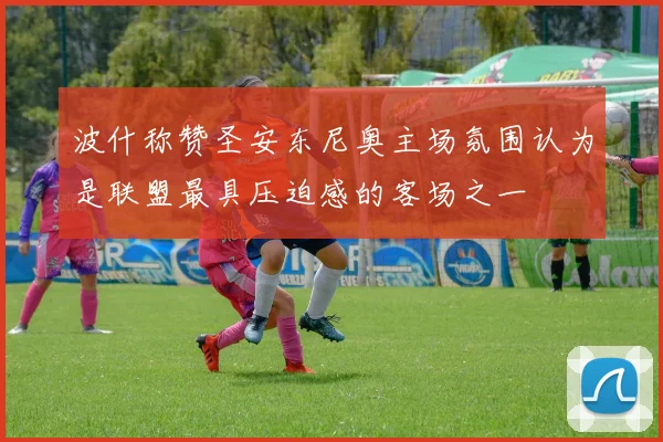波什称赞圣安东尼奥主场氛围认为是联盟最具压迫感的客场之一