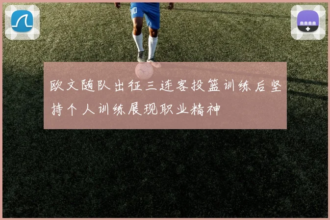 欧文随队出征三连客投篮训练后坚持个人训练展现职业精神