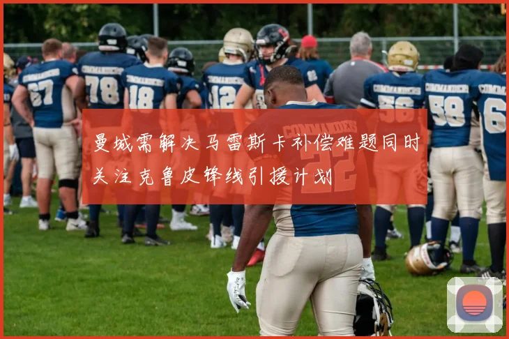 曼城需解决马雷斯卡补偿难题同时关注克鲁皮锋线引援计划