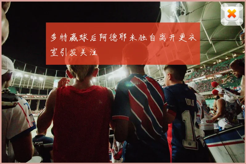 多特赢球后阿德耶米独自离开更衣室引发关注
