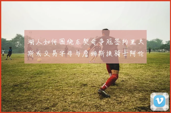 湖人如何围绕东契奇争冠签约里夫斯或交易字母与詹姆斯换骑士阿伦