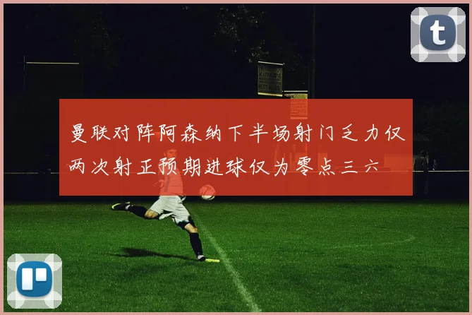 曼联对阵阿森纳下半场射门乏力仅两次射正预期进球仅为零点三六