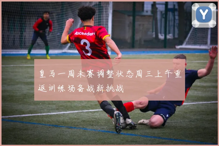 皇马一周未赛调整状态周三上午重返训练场备战新挑战