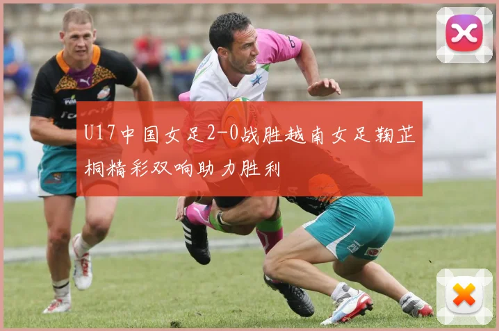 U17中国女足2-0战胜越南女足鞠芷桐精彩双响助力胜利