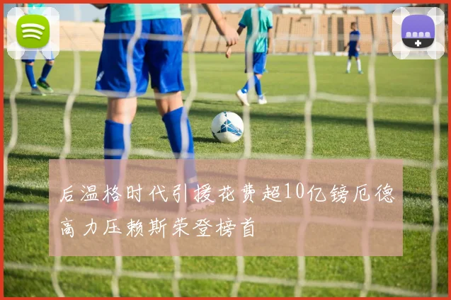 后温格时代引援花费超10亿镑厄德高力压赖斯荣登榜首
